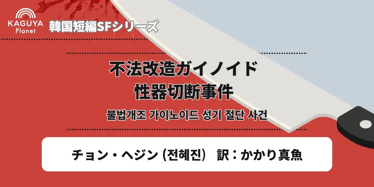 카구야 플래닛 “뉴한 SF 프로젝트(ニュー韓SFプロジェクト)” – “불법 개조 가이노이드 성기 절단사건(不法改造ガイノイド性器切断事件)”